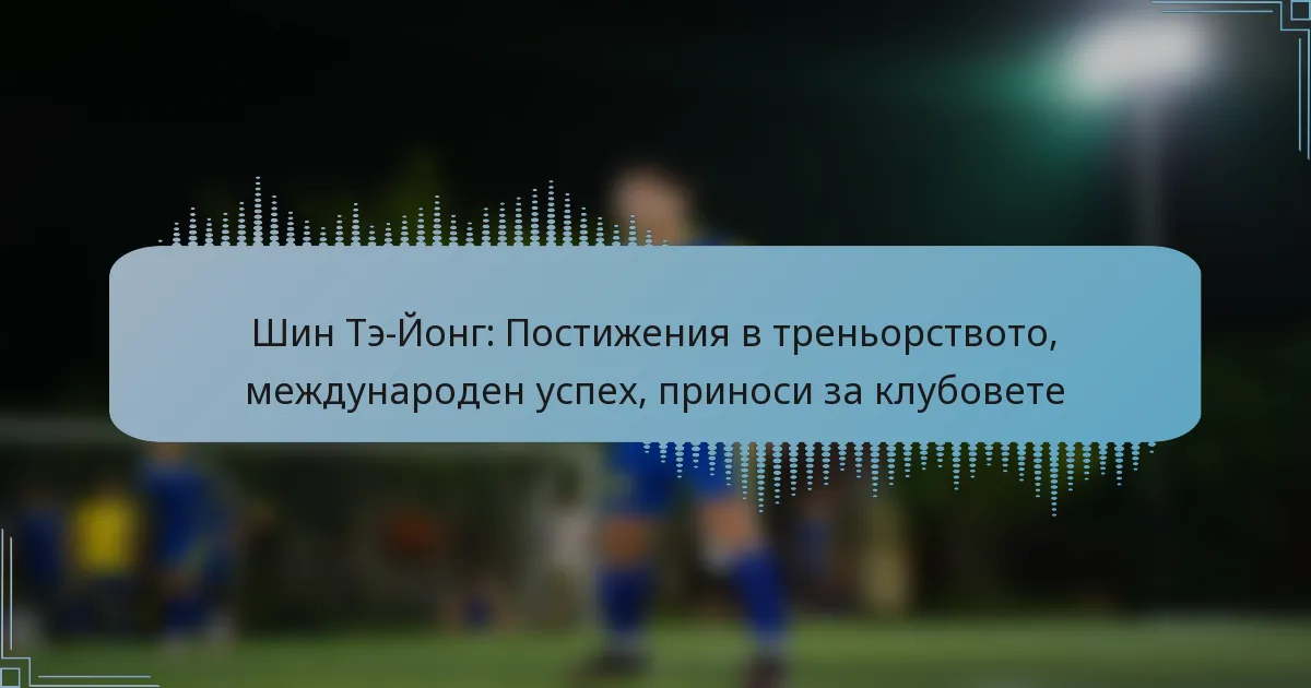 Шин Тэ-Йонг: Постижения в треньорството, международен успех, приноси за клубовете