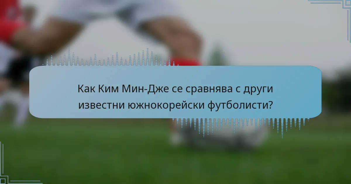 Как Ким Мин-Дже се сравнява с други известни южнокорейски футболисти?
