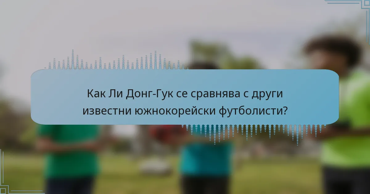 Как Ли Донг-Гук се сравнява с други известни южнокорейски футболисти?