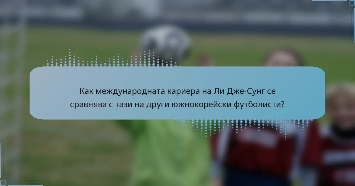 Как международната кариера на Ли Дже-Сунг се сравнява с тази на други южнокорейски футболисти?