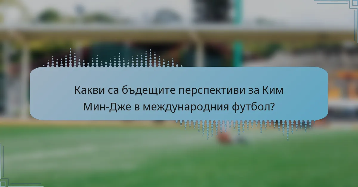 Какви са бъдещите перспективи за Ким Мин-Дже в международния футбол?