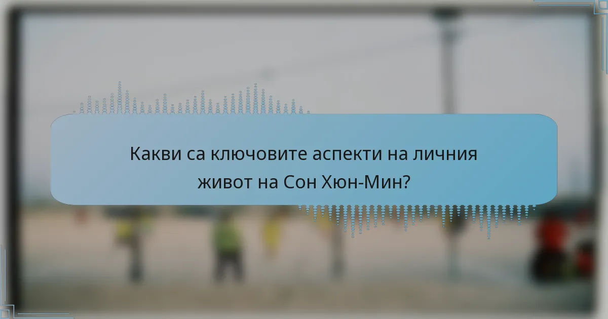 Какви са ключовите аспекти на личния живот на Сон Хюн-Мин?